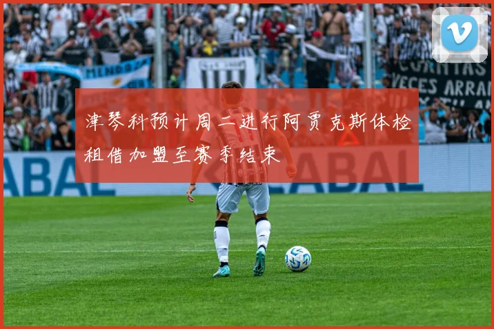 津琴科预计周二进行阿贾克斯体检租借加盟至赛季结束