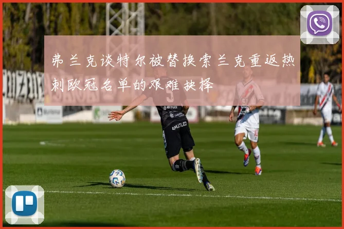 弗兰克谈特尔被替换索兰克重返热刺欧冠名单的艰难抉择