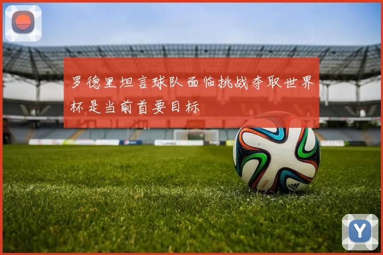 罗德里坦言球队面临挑战夺取世界杯是当前首要目标