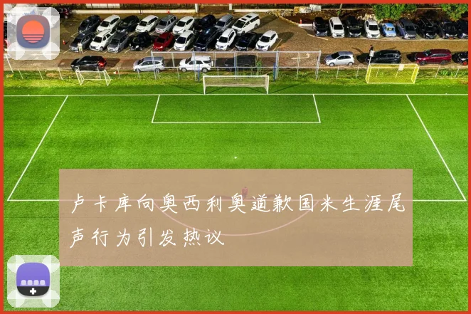 卢卡库向奥西利奥道歉国米生涯尾声行为引发热议