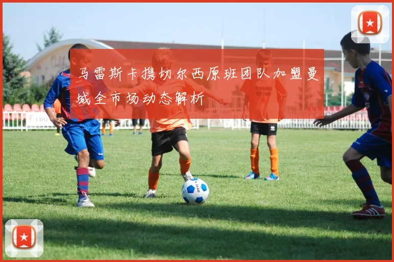 马雷斯卡携切尔西原班团队加盟曼城全市场动态解析