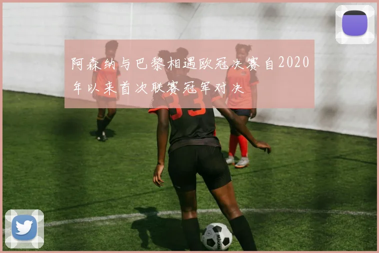 阿森纳与巴黎相遇欧冠决赛自2020年以来首次联赛冠军对决