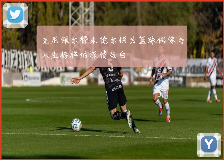 克尼佩尔赞米德尔顿为篮球偶像与人生榜样的深情告白
