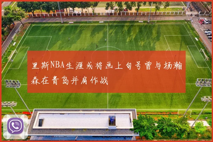 里斯NBA生涯或将画上句号曾与杨瀚森在青岛并肩作战