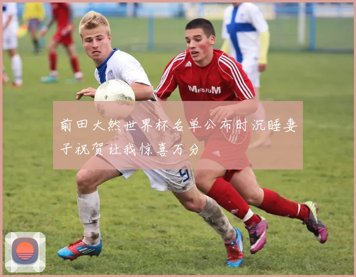 前田大然世界杯名单公布时沉睡妻子祝贺让我惊喜万分