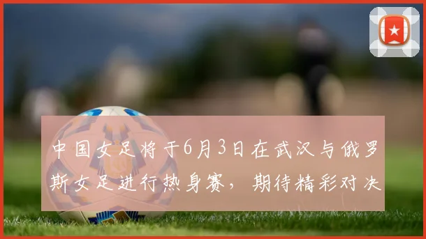 中国女足将于6月3日在武汉与俄罗斯女足进行热身赛，期待精彩对决