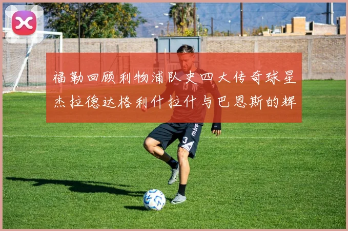 福勒回顾利物浦队史四大传奇球星杰拉德达格利什拉什与巴恩斯的辉煌成就