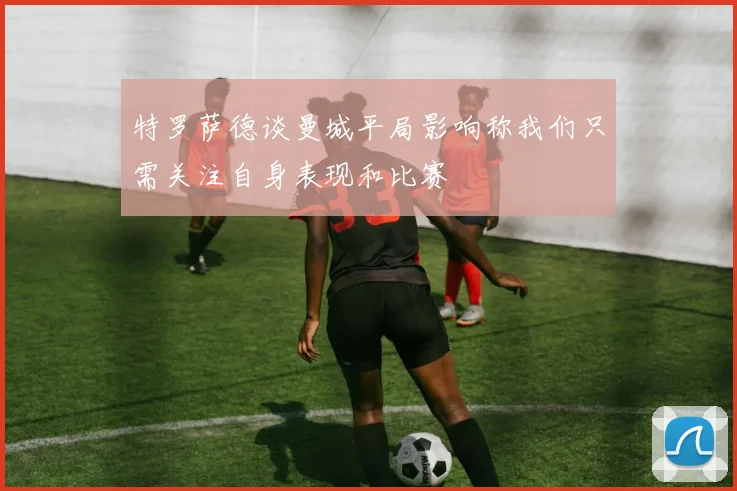 特罗萨德谈曼城平局影响称我们只需关注自身表现和比赛