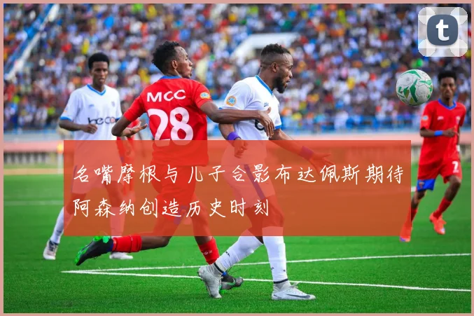 名嘴摩根与儿子合影布达佩斯期待阿森纳创造历史时刻