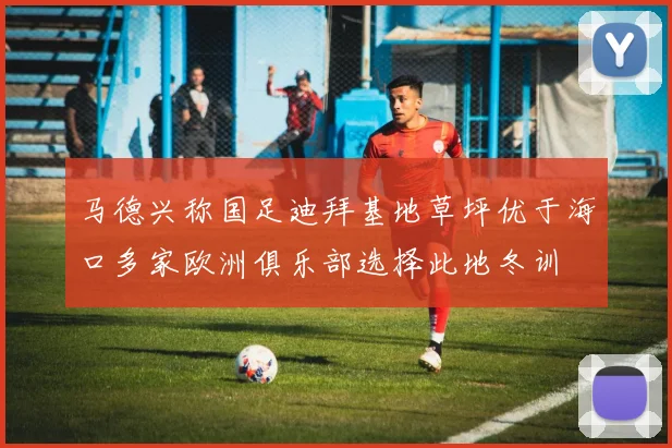 马德兴称国足迪拜基地草坪优于海口多家欧洲俱乐部选择此地冬训