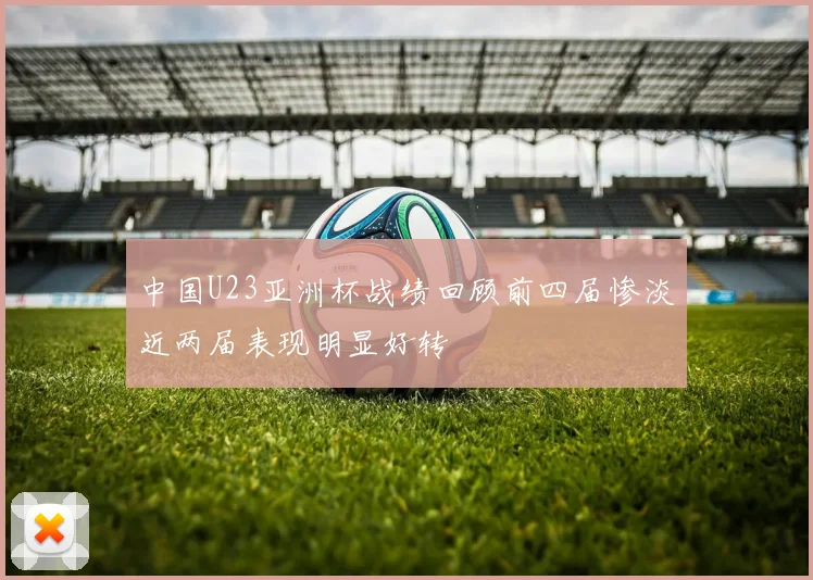 中国U23亚洲杯战绩回顾前四届惨淡近两届表现明显好转
