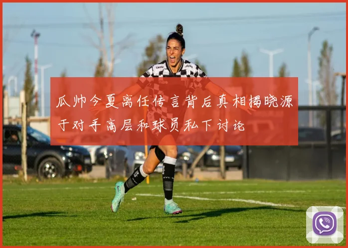 瓜帅今夏离任传言背后真相揭晓源于对手高层和球员私下讨论