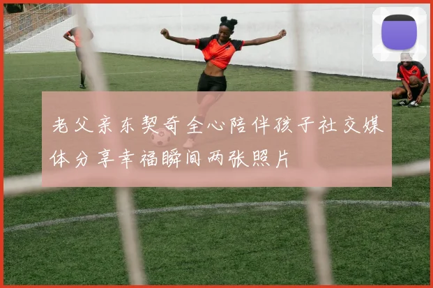 老父亲东契奇全心陪伴孩子社交媒体分享幸福瞬间两张照片